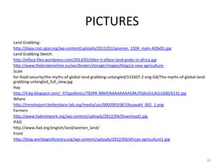 PICTURES
Land Grabbing:
http://dapa.ciat.cgiar.org/wp-content/uploads/2011/01/spooner_1504_main-420x01.jpg
Land Grabbing Sketch:
http://elface.files.wordpress.com/2013/02/ellen-li-elface-land-grabs-in-africa.jpg
http://www.thebrokeronline.eu/var/broker/storage/images/blogs/a-new-agriculture-
Scale
for-food-security/the-myths-of-global-land-grabbing-untangled/131607-2-eng-GB/The-myths-of-global-land-
grabbing-untangled_full_view.jpg
Hay
http://4.bp.blogspot.com/_YI7ppcKmicc/TB3PK-BBkfI/AAAAAAAAGRk/FSjIks5i1iA/s1600/6132.jpg
Where
http://trendreport.betterplace-lab.org/media/usr/000/003/067/Auswahl_002_1.png
Farmers
http://www.hakinetwork.org/wp-content/uploads/2012/04/Download1.jpg
IFAD.
http://www.ifad.org/english/land/women_land/
Front
http://blog.worldagroforestry.org/wp-content/uploads/2012/04/african-agriculture1.jpg
18
 