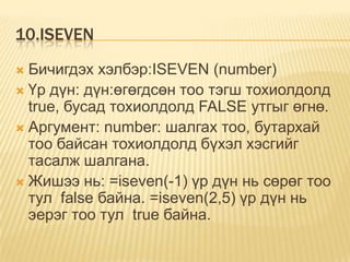 10.ISEVEN
 Бичигдэх хэлбэр:ISEVEN (number)
 Үр дүн: дүн:өгөгдсөн тоо тэгш тохиолдолд
true, бусад тохиолдолд FALSE утгыг өгнө.
 Аргумент: number: шалгах тоо, бутархай
тоо байсан тохиолдолд бүхэл хэсгийг
тасалж шалгана.
 Жишээ нь: =iseven(-1) үр дүн нь сөрөг тоо
тул false байна. =iseven(2,5) үр дүн нь
эерэг тоо тул true байна.
 