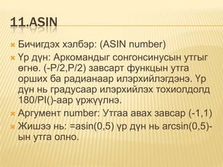 11.ASIN
 Бичигдэх хэлбэр: (ASIN number)
 Үр дүн: Аркомандыг сонгонсинусын утгыг
өгнө. (-P/2,P/2) завсарт функцын утга
орших ба радианаар илэрхийлэгдэнэ. Үр
дүн нь градусаар илэрхийлэх тохиолдолд
180/PI()-аар үржүүлнэ.
 Аргумент number: Утгаа авах завсар (-1,1)
 Жишээ нь: =asin(0,5) үр дүн нь arcsin(0,5)-
ын утга олно.
 