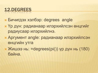 12.DEGREES
 Бичигдэх хэлбэр: degrees angle
 Үр дүн: радианаар илэрхийлсэн өнцгийг
радиусаар илэрхийлнэ.
 Аргумент angle: радианаар илэрхийлсэн
өнцгийн утга
 Жишээ нь: =degrees(pi()) үр дүн нь (180)
байна.
 