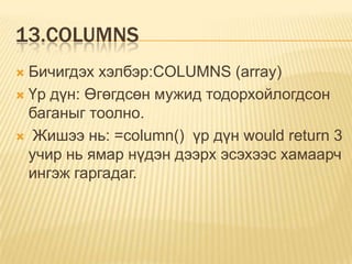 13.COLUMNS
 Бичигдэх хэлбэр:COLUMNS (array)
 Үр дүн: Өгөгдсөн мужид тодорхойлогдсон
баганыг тоолно.
 Жишээ нь: =column() үр дүн would return 3
учир нь ямар нүдэн дээрх эсэхээс хамаарч
ингэж гаргадаг.
 