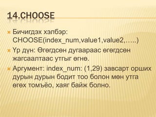 14.CHOOSE
 Бичигдэх хэлбэр:
CHOOSE(index_num,value1,value2,…..)
 Үр дүн: Өгөгдсөн дугаараас өгөгдсөн
жагсаалтаас утгыг өгнө.
 Аргумент: index_num: (1,29) завсарт орших
дурын дурын бодит тоо болон мөн утга
өгөх томъѐо, хаяг байж болно.
 