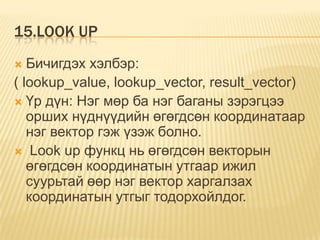 15.LOOK UP
 Бичигдэх хэлбэр:
( lookup_value, lookup_vector, result_vector)
 Үр дүн: Нэг мөр ба нэг баганы зэрэгцээ
орших нүднүүдийн өгөгдсөн координатаар
нэг вектор гэж үзэж болно.
 Look up функц нь өгөгдсөн векторын
өгөгдсөн координатын утгаар ижил
суурьтай өөр нэг вектор харгалзах
координатын утгыг тодорхойлдог.
 