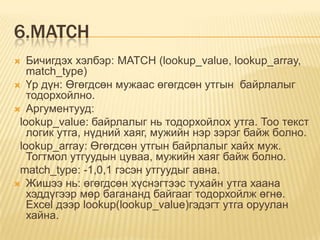 6.MATCH
 Бичигдэх хэлбэр: MATCH (lookup_value, lookup_array,
match_type)
 Үр дүн: Өгөгдсөн мужаас өгөгдсөн утгын байрлалыг
тодорхойлно.
 Аргументууд:
lookup_value: байрлалыг нь тодорхойлох утга. Тоо текст
логик утга, нүдний хаяг, мужийн нэр зэрэг байж болно.
lookup_array: Өгөгдсөн утгын байрлалыг хайх муж.
Тогтмол утгуудын цуваа, мужийн хаяг байж болно.
match_type: -1,0,1 гэсэн утгуудыг авна.
 Жишээ нь: өгөгдсөн хүснэгтээс тухайн утга хаана
хэддүгээр мөр багананд байгааг тодорхойлж өгнө.
Excel дээр lookup(lookup_value)гэдэгт утга оруулан
хайна.
 
