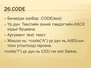26.CODE
 Бичигдэх хэлбэр: CODE(text)
 Үр дүн: Текстийн эхний тэмдэгтийн ASCII
кодыг буцаана.
 Аргумент :text: текст
 Жишээ нь: =code(“A”) үр дүн нь А(65)-ын
тоон утгыг(код) гаргана.
=code(“I”) үр дүн нь I(33) гэх мэт байна.
 