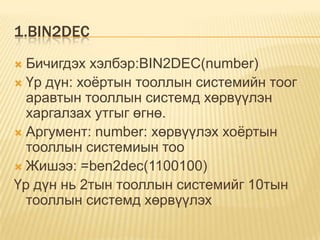 1.BIN2DEC
 Бичигдэх хэлбэр:BIN2DEC(number)
 Үр дүн: хоѐртын тооллын системийн тоог
аравтын тооллын системд хөрвүүлэн
харгалзах утгыг өгнө.
 Аргумент: number: хөрвүүлэх хоѐртын
тооллын системиын тоо
 Жишээ: =ben2dec(1100100)
Үр дүн нь 2тын тооллын системийг 10тын
тооллын системд хөрвүүлэх
 