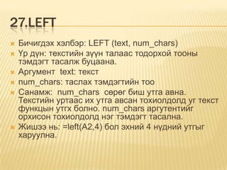 27.LEFT
 Бичигдэх хэлбэр: LEFT (text, num_chars)
 Үр дүн: текстийн зүүн талаас тодорхой тооны
тэмдэгт тасалж буцаана.
 Аргумент text: текст
 num_chars: таслах тэмдэгтийн тоо
 Санамж: num_chars сөрөг биш утга авна.
Текстийн уртаас их утга авсан тохиолдолд уг текст
функцын утгх болно. num_chars аргутентийг
орхисон тохиолдолд нэг тэмдэгт тасална.
 Жишээ нь: =left(A2,4) бол эхний 4 нүдний утгыг
харуулна.
 
