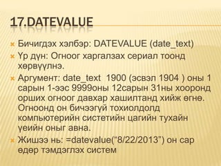 17.DATEVALUE
 Бичигдэх хэлбэр: DATEVALUE (date_text)
 Үр дүн: Огноог харгалзах сериал тоонд
хөрвүүлнэ.
 Аргумент: date_text 1900 (эсвэл 1904 ) оны 1
сарын 1-ээс 9999оны 12сарын 31ны хооронд
орших огноог давхар хашилтанд хийж өгнө.
Огноонд он бичээгүй тохиолдолд
компьютерийн систетийн цагийн тухайн
үеийн оныг авна.
 Жишээ нь: =datevalue(“8/22/2013”) он сар
өдөр тэмдэглэх систем
 