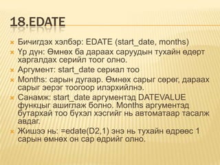 18.EDATE
 Бичигдэх хэлбэр: EDATE (start_date, months)
 Үр дүн: Өмнөх ба дараах саруудын тухайн өдөрт
харгалдах серийл тоог олно.
 Аргумент: start_date сериал тоо
 Months: сарын дугаар. Өмнөх сарыг сөрөг, дараах
сарыг эерэг тоогоор илэрхийлнэ.
 Санамж: start_date аргументэд DATEVALUE
функцыг ашиглаж болно. Months аргументэд
бутархай тоо бүхэл хэсгийг нь автоматаар тасалж
авдаг.
 Жишээ нь: =edate(D2,1) энэ нь тухайн өдрөөс 1
сарын өмнөх он сар өдрийг олно.
 