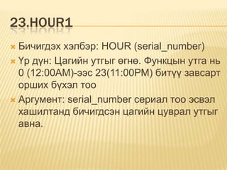 23.HOUR1
 Бичигдэх хэлбэр: HOUR (serial_number)
 Үр дүн: Цагийн утгыг өгнө. Функцын утга нь
0 (12:00АМ)-ээс 23(11:00РМ) битүү завсарт
орших бүхэл тоо
 Аргумент: serial_number сериал тоо эсвэл
хашилтанд бичигдсэн цагийн цуврал утгыг
авна.
 