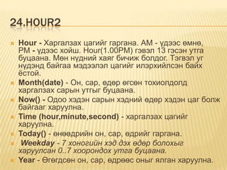 24.HOUR2
 Hour - Харгалзах цагийг гаргана. АМ - үдээс өмнө,
РМ - үдээс хойш. Hour(1.00PM) гэвэл 13 гэсэн утга
буцаана. Мөн нүдний хаяг бичиж болдог. Тэгвэл уг
нүдэнд байгаа мэдээлэл цагийг илэрхийлсэн байх
ѐстой.
 Month(date) - Он, сар, өдөр өгсөн тохиолдолд
харгалзах сарын утгыг буцаана.
 Now() - Одоо хэдэн сарын хэдний өдөр хэдэн цаг болж
байгааг харуулна.
 Time (hour,minute,second) - харгалзах цагийг
харуулна.
 Today() - өнөөдрийн он, сар, өдрийг гаргана.
 Weekday - 7 хоногийн хэд дэх өдөр болохыг
харуулсан 0..7 хоорондох утга буцаана.
 Year - Өгөгдсөн он, сар, өдрөөс оныг ялган харуулна.
 