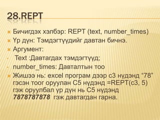 28.REPT
 Бичигдэх хэлбэр: REPT (text, number_times)
 Үр дүн: Тэмдэгтүүдийг давтан бичнэ.
 Аргумент:
• Text :Давтагдах тэмдэгтүүд;
• number_times: Давталтын тоо
 Жишээ нь: excel програм дээр c3 нүдэнд “78”
гэсэн тоог оруулан С5 нүдэнд =REPT(c3, 5)
гэж оруулбал үр дүн нь С5 нүдэнд
7878787878 гэж давтагдан гарна.
 