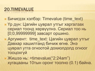 20.TIMEVALUE
 Бичигдэх хэлбэр: Timevalue (time_text)
 Үр дүн: Цагийн цуврал утгыг харгалзах
сериал тоонд хөрвүүлнэ. Сериал тоо нь
[0;0,99999999] завсарт оршино.
 Аргумент: time_text: Цагийн цуврал утгыг
Давхар хашилтанд бичиж өгнө. Энэ
цуврал утга огноотой дохиолдолд огноог
тооцохгүй
 Жишээ нь: =timevalue(“2:24am”)
хугацааны 10тын оронг тоолно (0.1) байна.
 