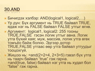 30.AND
 Бичигдэх хэлбэр: AND(logical1, logical2,…)
 Үр дүн: Бүх аргумент нь TRUE байвал TRUE,
ядаж нэг нь FALSE байвал FALSE утгыг өгнө.
 Аргумент: logical1, logical2: 255 тооны
TRUE,FALSE гэсэн логик утгыг авна. Логик
утга бүхий хаяг, муж, массив, логик утга өгөх
томъѐо байж болно. Эдгээр дотор
TRUE,FALSE утгаас өөр утга байвал утгуудыг
тооцохгүй.
 Жишээ нь: =and(2+2=4, 2+3=5) гэвэл бүх утга
нь таарч байвал “true” гэж гарна.
=and(true, false) байвал нэг утга нь худал бол
“false” гэж гарна.
 
