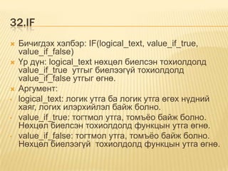 32.IF
 Бичигдэх хэлбэр: IF(logical_text, value_if_true,
value_if_false)
 Үр дүн: logical_text нөхцөл биелсэн тохиолдолд
value_if_true утгыг биелээгүй тохиолдолд
value_if_false утгыг өгнө.
 Аргумент:
• logical_text: логик утга ба логик утга өгөх нүдний
хаяг, логих илэрхийлэл байж болно.
• value_if_true: тогтмол утга, томъѐо байж болно.
Нөхцөл биелсэн тохиолдолд функцын утга өгнө.
• value_if_false: тогтмол утга, томъѐо байж болно.
Нөхцөл биелээгүй тохиолдолд функцын утга өгнө.
 