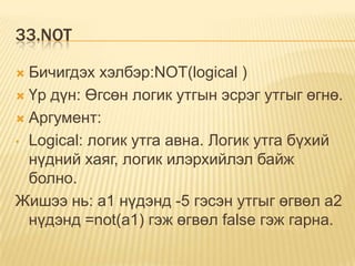 33.NOT
 Бичигдэх хэлбэр:NOT(logical )
 Үр дүн: Өгсөн логик утгын эсрэг утгыг өгнө.
 Аргумент:
• Logical: логик утга авна. Логик утга бүхий
нүдний хаяг, логик илэрхийлэл байж
болно.
Жишээ нь: a1 нүдэнд -5 гэсэн утгыг өгвөл а2
нүдэнд =not(a1) гэж өгвөл false гэж гарна.
 