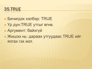 35.TRUE
 Бичигдэх хэлбэр: TRUE
 Үр дүн:TRUE утгыг өгнө.
 Аргумент: байхгүй
 Жишээ нь: дараах утгуудаас TRUE ийг
ялгах гэх мэт.
 