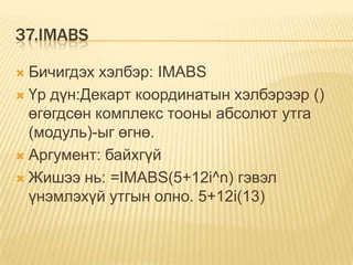37.IMABS
 Бичигдэх хэлбэр: IMABS
 Үр дүн:Декарт координатын хэлбэрээр ()
өгөгдсөн комплекс тооны абсолют утга
(модуль)-ыг өгнө.
 Аргумент: байхгүй
 Жишээ нь: =IMABS(5+12i^n) гэвэл
үнэмлэхүй утгын олно. 5+12i(13)
 