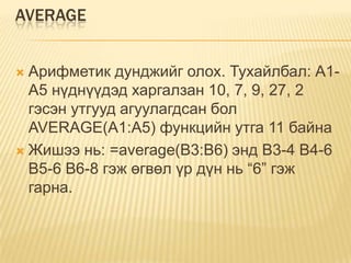 AVERAGE
 Арифметик дунджийг олох. Тухайлбал: А1-
А5 нүднүүдэд харгалзан 10, 7, 9, 27, 2
гэсэн утгууд агуулагдсан бол
AVERAGE(А1:A5) функцийн утга 11 байна
 Жишээ нь: =average(B3:B6) энд B3-4 B4-6
B5-6 B6-8 гэж өгвөл үр дүн нь “6” гэж
гарна.
 