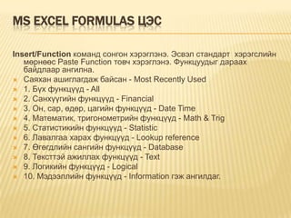 MS EXCEL FORMULAS ЦЭС
Insert/Function команд сонгон хэрэглэнэ. Эсвэл стандарт хэрэгслийн
мөрнөөс Paste Function товч хэрэглэнэ. Функцуудыг дараах
байдлаар ангилна.
 Саяхан ашиглагдаж байсан - Most Recently Used
 1. Бүх функцүүд - All
 2. Санхүүгийн функцүүд - Financial
 3. Он, сар, өдөр, цагийн функцүүд - Date Time
 4. Математик, тригонометрийн функцүүд - Math & Trig
 5. Статистикийн функцүүд - Statistic
 6. Лавалгаа харах функцүүд - Lookup reference
 7. Өгөгдлийн сангийн функцүүд - Database
 8. Тексттэй ажиллах функцүүд - Text
 9. Логикийн функцүүд - Logical
 10. Мэдээллийн функцүүд - Information гэж ангилдаг.
 
