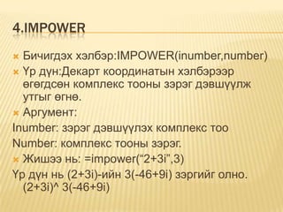4.IMPOWER
 Бичигдэх хэлбэр:IMPOWER(inumber,number)
 Үр дүн:Декарт координатын хэлбэрээр
өгөгдсөн комплекс тооны зэрэг дэвшүүлж
утгыг өгнө.
 Аргумент:
Inumber: зэрэг дэвшүүлэх комплекс тоо
Number: комплекс тооны зэрэг.
 Жишээ нь: =impower(“2+3i”,3)
Үр дүн нь (2+3i)-ийн 3(-46+9i) зэргийг олно.
(2+3i)^ 3(-46+9i)
 