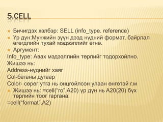 5.CELL
 Бичигдэх хэлбэр: SELL (info_type. reference)
 Үр дүн:Мунжийн зүүн дээд нүдний формат, байрлал
өгөгдлийн тухай мэдээллийг өгнө.
 Аргумент:
Info_type: Авах мэдээллийн төрлийг тодорхойлно.
Жишээ нь:
Address-нүднийг хаяг
Col-баганы дугаар
Color- сөрөг утга нь онцгойлсон улаан өнгөтэй г.м
 Жишээ нь: =cell(“ro”,A20) үр дүн нь A20(20) бүх
төрлийн тоог гаргана.
=cell(“format”,A2)
 