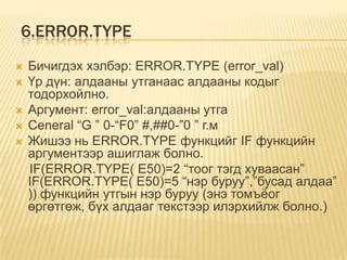 6.ERROR.TYPE
 Бичигдэх хэлбэр: ERROR.TYPE (error_val)
 Үр дүн: алдааны утганаас алдааны кодыг
тодорхойлно.
 Аргумент: error_val:алдааны утга
 Ceneral “G ” 0-“F0” #,##0-”0 ” г.м
 Жишээ нь ERROR.TYPE функцийг IF функцийн
аргументээр ашиглаж болно.
IF(ERROR.TYPE( E50)=2 “тоог тэгд хуваасан”
IF(ERROR.TYPE( E50)=5 “нэр буруу”,”бусад алдаа”
)) функцийн утгын нэр буруу (энэ томъѐог
өргөтгөж, бүх алдааг текстээр илэрхийлж болно.)
 