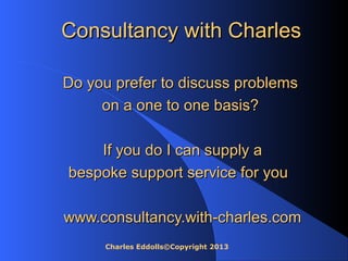 Charles Eddolls©Copyright 2013
Consultancy with CharlesConsultancy with Charles
Do you prefer to discuss problemsDo you prefer to discuss problems
on a one to one basis?on a one to one basis?
If you do I can supply aIf you do I can supply a
bespoke support service for youbespoke support service for you
www.consultancy.with-charles.comwww.consultancy.with-charles.com
 