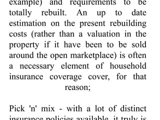 example) and requirements to be
totally rebuilt. An up to date
estimation on the present rebuilding
costs (rather than a valuation in the
property if it have been to be sold
around the open marketplace) is often
a necessary element of household
insurance coverage cover, for that
reason;
Pick 'n' mix - with a lot of distinct
 