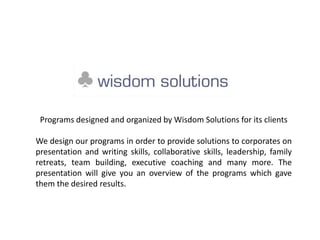 Programs designed and organized by Wisdom Solutions for its clients
We design our programs in order to provide solutions to corporates on
presentation and writing skills, collaborative skills, leadership, family
retreats, team building, executive coaching and many more. The
presentation will give you an overview of the programs which gave
them the desired results.
 