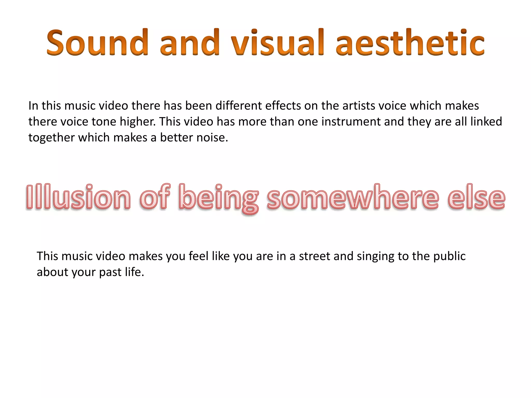 In this music video there has been different effects on the artists voice which makes
there voice tone higher. This video has more than one instrument and they are all linked
together which makes a better noise.
This music video makes you feel like you are in a street and singing to the public
about your past life.
 