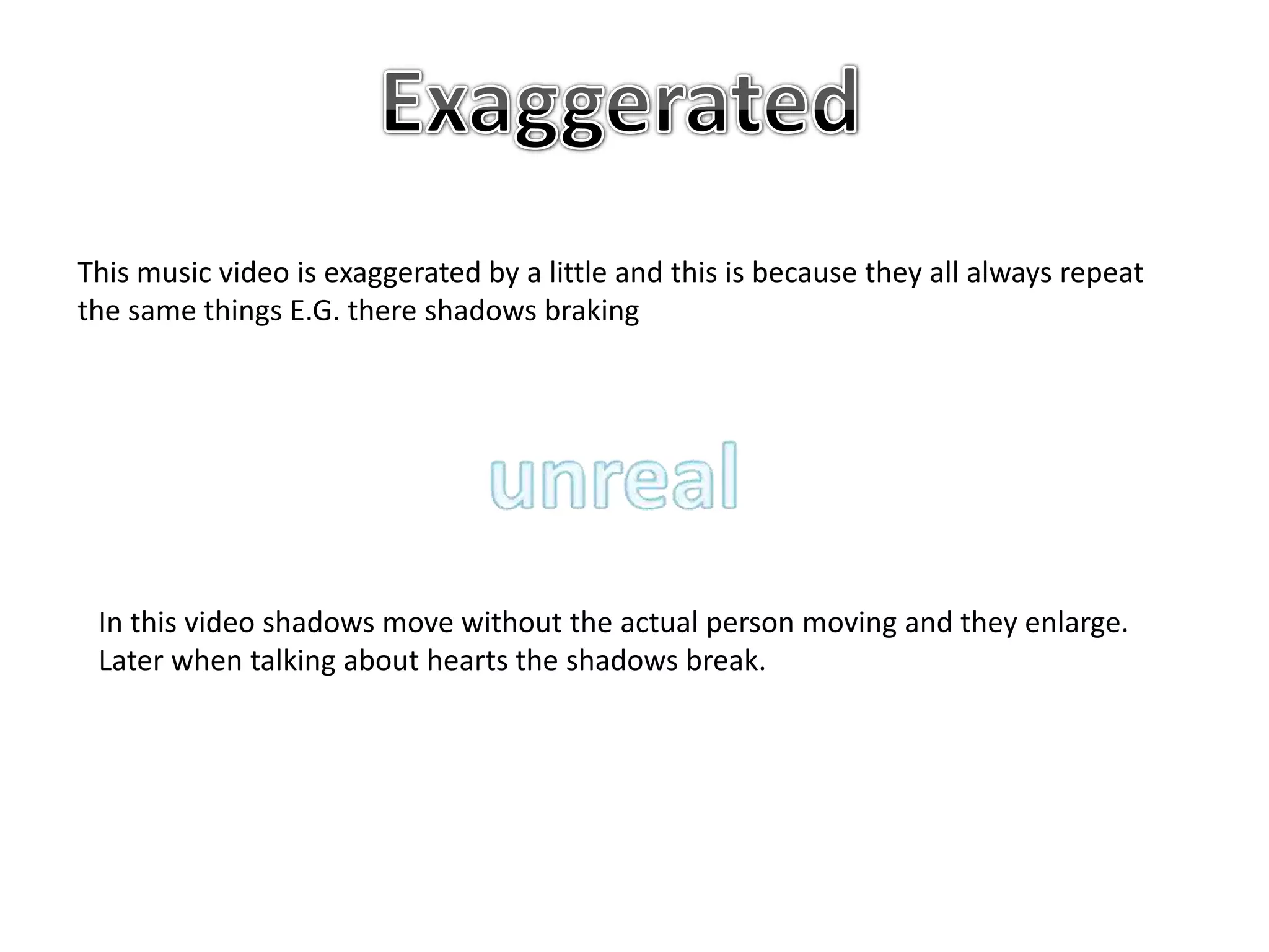 This music video is exaggerated by a little and this is because they all always repeat
the same things E.G. there shadows braking
In this video shadows move without the actual person moving and they enlarge.
Later when talking about hearts the shadows break.
 