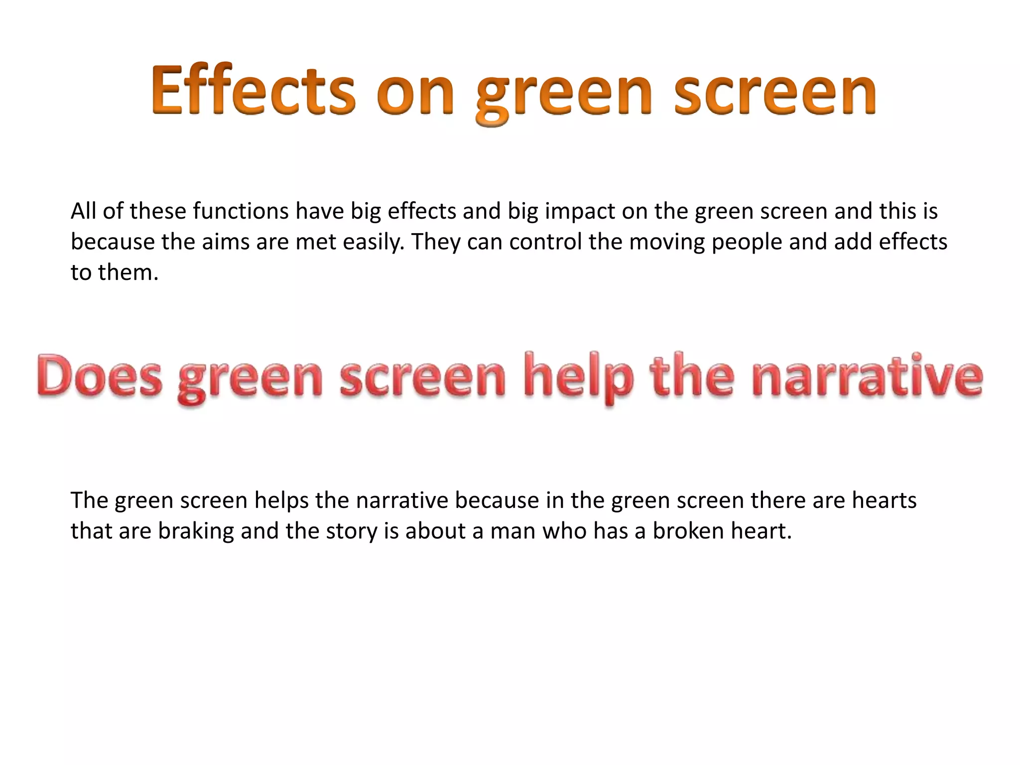 All of these functions have big effects and big impact on the green screen and this is
because the aims are met easily. They can control the moving people and add effects
to them.
The green screen helps the narrative because in the green screen there are hearts
that are braking and the story is about a man who has a broken heart.
 