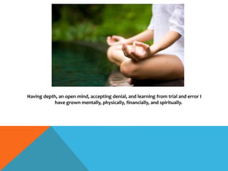 Having depth, an open mind, accepting denial, and learning from trial and error I
have grown mentally, physically, financially, and spiritually.
 