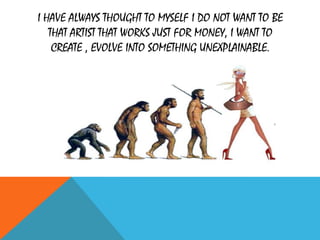 I HAVE ALWAYS THOUGHT TO MYSELF I DO NOT WANT TO BE
THAT ARTIST THAT WORKS JUST FOR MONEY, I WANT TO
CREATE , EVOLVE INTO SOMETHING UNEXPLAINABLE.
 