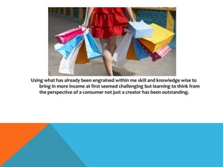 Using what has already been engrained within me skill and knowledge wise to
bring in more income at first seemed challenging but learning to think from
the perspective of a consumer not just a creator has been outstanding.
 