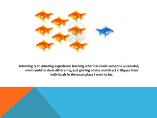 Interning is an amazing experience learning what has made someone successful,
what could be done differently, just gaining advice and direct critiques from
individuals in the exact place I want to be.
 