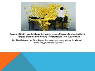 Because of that I immediately wanted to emerge myself in my education, just being
relieved of the full-time working student lifestyle I was quite hesitant
Until finally I searched for a degree that would give me ample public relations,
marketing, journalism experience.
 
