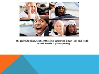 The commute has always been the issue, as talented as I am I still have yet to
master the task of parallel parking.
 