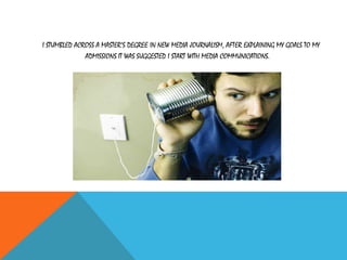 I STUMBLED ACROSS A MASTER’S DEGREE IN NEW MEDIA JOURNALISM, AFTER EXPLAINING MY GOALS TO MY
ADMISSIONS IT WAS SUGGESTED I START WITH MEDIA COMMUNICATIONS.
 