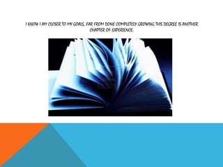 I KNOW I AM CLOSER TO MY GOALS, FAR FROM DONE COMPLETELY GROWING THIS DEGREE IS ANOTHER
CHAPTER OF EXPERIENCE.
 