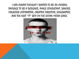I HAD ALWAYS THOUGHT I WANTED TO BE AN OVERALL
PACKAGE TO BE A DESIGNER, IMAGE CONSULTANT, DANCER,
MAGAZINE COPYWRITER, CREATIVE DIRECTOR, SONGWRITER,
AND THE NEXT "IT" BOY ON THE SOCIAL MEDIA SCALE.
 