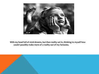 With my head full of vivid dreams, but then reality set in, thinking to myself how
could I possibly make more of a reality out of my fantasies.
 