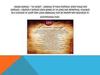 I BEGAN READING " THE SECRET", LEARNING TO THINK POSITIVELY, SPEAK THINGS INTO
EXISTENCE, I CREATED A DETAILED VISION BOARD OF MY GOALS AND ASPIRATIONS, FOLLOWED
BY A CHECKLIST OF SHORT TERM GOALS ARRANGING THEM BY PRIORITY WITH RESOURCES TO
ACCOMPLISHING THEM.
 