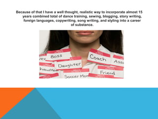 Because of that I have a well thought, realistic way to incorporate almost 15
years combined total of dance training, sewing, blogging, story writing,
foreign languages, copywriting, song writing, and styling into a career
of substance.
 
