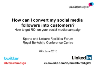How can I convert my social media
followers into customers?
How to get ROI on your social media campaign
Sports and Leisure Facilities Forum
Royal Berkshire Conference Centre
20th June 2013
@brainstormdsgn uk.linkedin.com/in/brainstormdigital
 