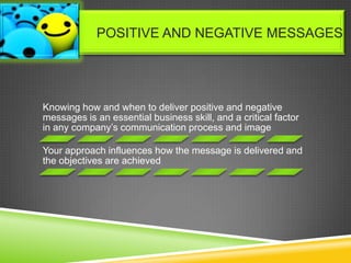 Knowing how and when to deliver positive and negative
messages is an essential business skill, and a critical factor
in any company’s communication process and image
Your approach influences how the message is delivered and
the objectives are achieved
POSITIVE AND NEGATIVE MESSAGES
 