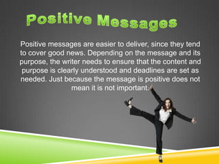 Positive messages are easier to deliver, since they tend
to cover good news. Depending on the message and its
purpose, the writer needs to ensure that the content and
purpose is clearly understood and deadlines are set as
needed. Just because the message is positive does not
mean it is not important.
 