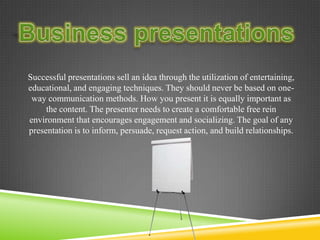 Successful presentations sell an idea through the utilization of entertaining,
educational, and engaging techniques. They should never be based on one-
way communication methods. How you present it is equally important as
the content. The presenter needs to create a comfortable free rein
environment that encourages engagement and socializing. The goal of any
presentation is to inform, persuade, request action, and build relationships.
 