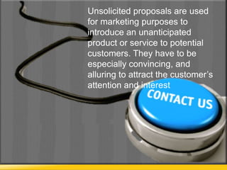 Unsolicited proposals are used
for marketing purposes to
introduce an unanticipated
product or service to potential
customers. They have to be
especially convincing, and
alluring to attract the customer’s
attention and interest
 
